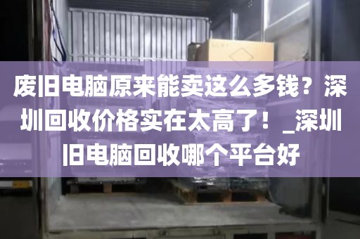 废旧电脑原来能卖这么多钱？深圳回收价格实在太高了！_深圳旧电脑回收哪个平台好