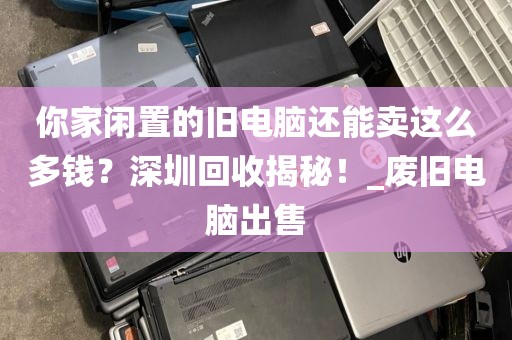 你家闲置的旧电脑还能卖这么多钱？深圳回收揭秘！_废旧电脑出售