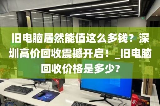 旧电脑居然能值这么多钱？深圳高价回收震撼开启！_旧电脑回收价格是多少?