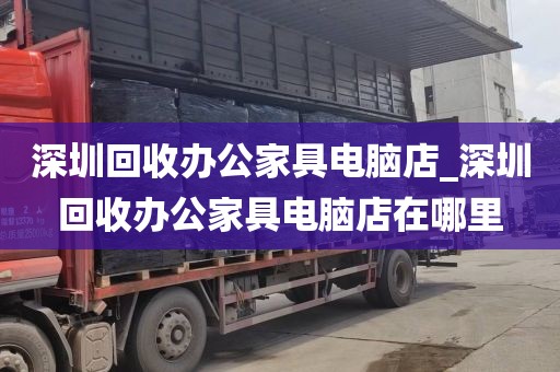 深圳回收办公家具电脑店_深圳回收办公家具电脑店在哪里