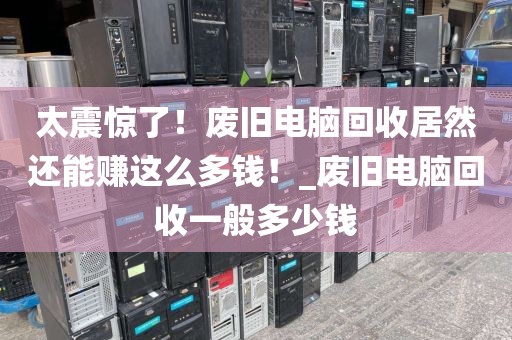 太震惊了！废旧电脑回收居然还能赚这么多钱！_废旧电脑回收一般多少钱