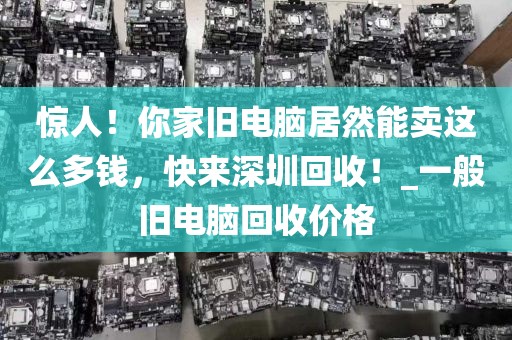 惊人！你家旧电脑居然能卖这么多钱，快来深圳回收！_一般旧电脑回收价格