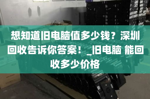 想知道旧电脑值多少钱？深圳回收告诉你答案！_旧电脑 能回收多少价格