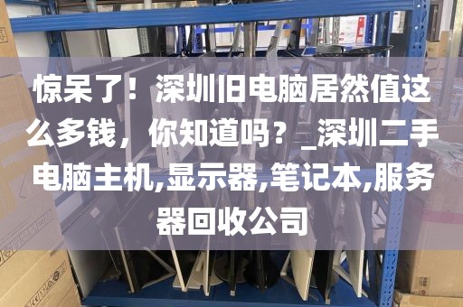 惊呆了！深圳旧电脑居然值这么多钱，你知道吗？_深圳二手电脑主机,显示器,笔记本,服务器回收公司