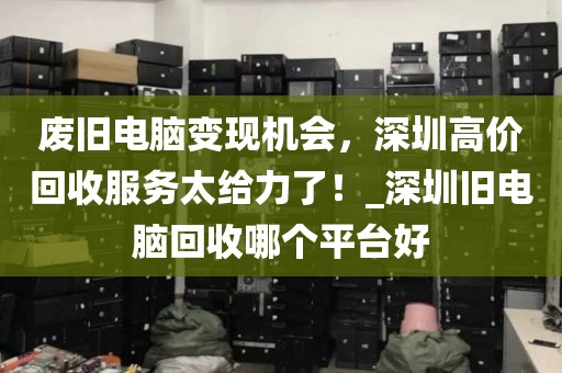 废旧电脑变现机会，深圳高价回收服务太给力了！_深圳旧电脑回收哪个平台好