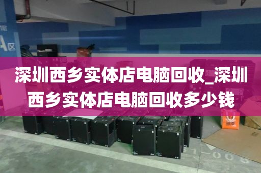 深圳西乡实体店电脑回收_深圳西乡实体店电脑回收多少钱