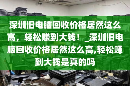 深圳旧电脑回收价格居然这么高，轻松赚到大钱！_深圳旧电脑回收价格居然这么高,轻松赚到大钱是真的吗