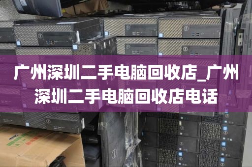 广州深圳二手电脑回收店_广州深圳二手电脑回收店电话