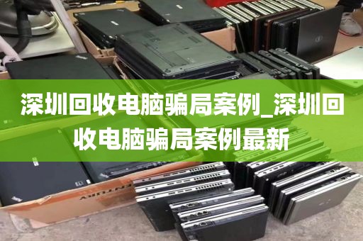 深圳回收电脑骗局案例_深圳回收电脑骗局案例最新