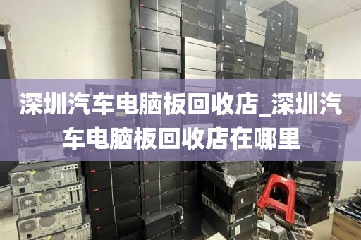 深圳汽车电脑板回收店_深圳汽车电脑板回收店在哪里