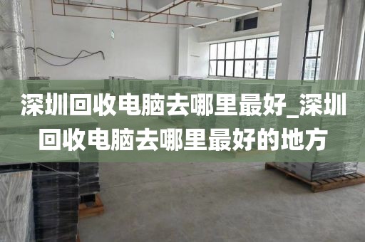 深圳回收电脑去哪里最好_深圳回收电脑去哪里最好的地方