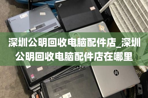 深圳公明回收电脑配件店_深圳公明回收电脑配件店在哪里