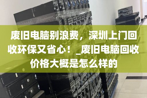 废旧电脑别浪费，深圳上门回收环保又省心！_废旧电脑回收价格大概是怎么样的